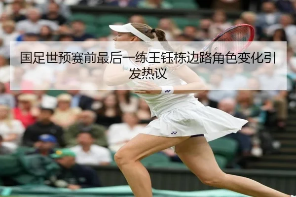 国足世预赛前最后一练王钰栋边路角色变化引发热议